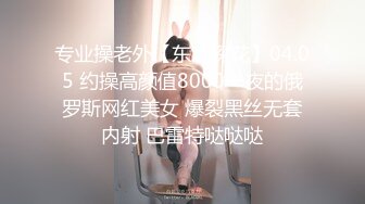 专业操老外【东北探花】04.05 约操高颜值8000一夜的俄罗斯网红美女 爆裂黑丝无套内射 巴雷特哒哒哒