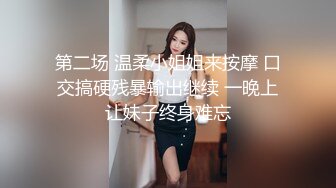 第二场 温柔小姐姐来按摩 口交搞硬残暴输出继续 一晚上让妹子终身难忘