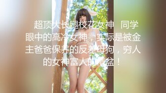 ✿超顶大长腿校花女神✿同学眼中的高冷女神，实际是被金主爸爸保养的反差母狗，穷人的女神富人的精盆！