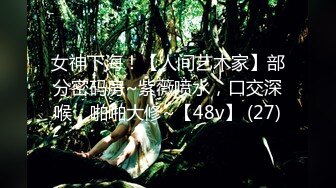 女神下海！【人间艺术家】部分密码房~紫薇喷水，口交深喉，啪啪大修~【48v】 (27)