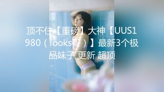 顶不住【重磅】大神【UUS1980（looks哥）】最新3个极品妹子 更新 超顶