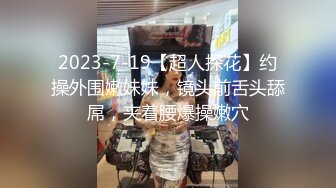 2023-7-19【超人探花】约操外围嫩妹妹，镜头前舌头舔屌，夹着腰爆操嫩穴