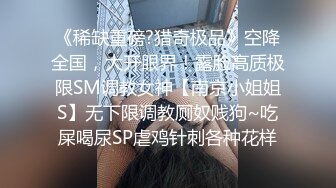 《稀缺重磅?猎奇极品》空降全国，大开眼界！露脸高质极限SM调教女神【南京小姐姐S】无下限调教厕奴贱狗~吃屎喝尿SP虐鸡针刺各种花样