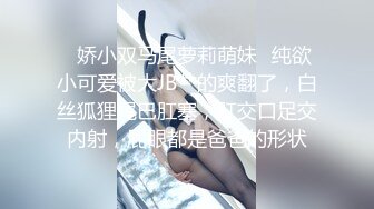 ✿娇小双马尾萝莉萌妹✿纯欲小可爱被大JB艹的爽翻了，白丝狐狸尾巴肛塞，肛交口足交内射，屁眼都是爸爸的形状