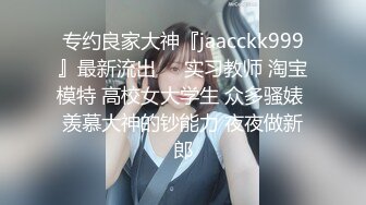 专约良家大神『jaacckk999』最新流出❤️实习教师 淘宝模特 高校女大学生 众多骚婊 羡慕大神的钞能力 夜夜做新郎