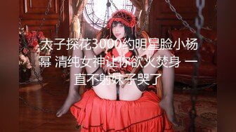  太子探花3000约明星脸小杨幂 清纯女神让你欲火焚身 一直不射妹子哭了