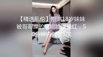 【精选乱伦】刚满18岁妹妹被哥哥操的高潮脸蛋通红，50分钟内射了5次