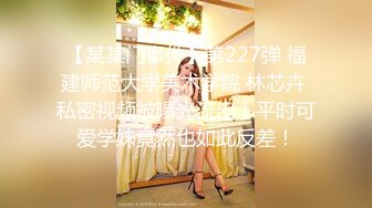 【某某门事件】第227弹 福建师范大学美术学院 林芯卉 私密视频被曝光流出！平时可爱学妹竟然也如此反差！