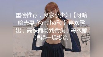 重磅推荐，良家小少妇【呀哈哈夫妻-YahahaFq】喜欢露出，高铁商场到街头，每次都湿得一塌糊涂