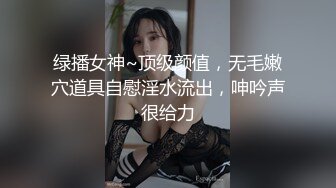 绿播女神~顶级颜值，无毛嫩穴道具自慰淫水流出，呻吟声很给力