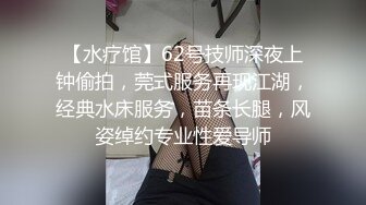 【水疗馆】62号技师深夜上钟偷拍，莞式服务再现江湖，经典水床服务，苗条长腿，风姿绰约专业性爱导师