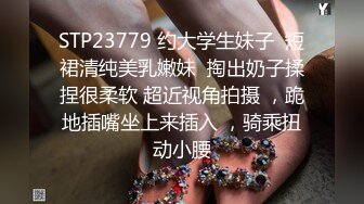 STP23779 约大学生妹子  短裙清纯美乳嫩妹  掏出奶子揉捏很柔软 超近视角拍摄 ，跪地插嘴坐上来插入 ，骑乘扭动小腰