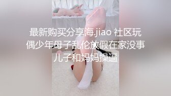 最新购买分享海.jiao 社区玩偶少年母子乱伦放假在家没事儿子和妈妈操逼