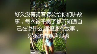 好久没有骑着老公给你们讲故事，每次被干爽了都不知道自己在说什么,哪里还有故事，只不过是淫声浪语