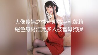 大像传媒之性慾超強巨乳蘿莉絕色身材淫蕩多人被當母狗操