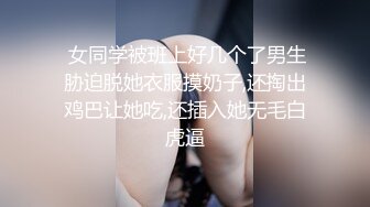  女同学被班上好几个了男生胁迫脱她衣服摸奶子,还掏出鸡巴让她吃,还插入她无毛白虎逼