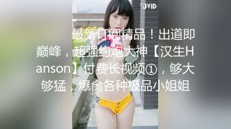 ⚫️⚫️最新订阅精品！出道即巅峰，超强约炮大神【汉生Hanson】付费长视频①，够大够猛，爆肏各种极品小姐姐