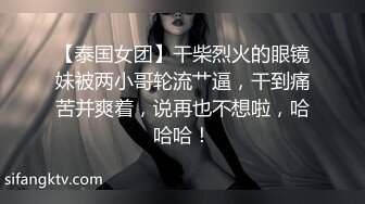 【泰国女团】干柴烈火的眼镜妹被两小哥轮流艹逼，干到痛苦并爽着，说再也不想啦，哈哈哈！