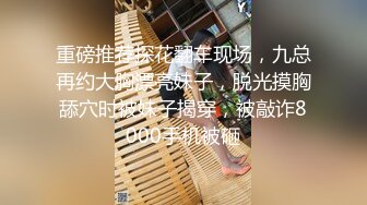 重磅推荐探花翻车现场，九总再约大胸漂亮妹子，脱光摸胸舔穴时被妹子揭穿，被敲诈8000手机被砸