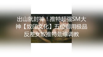 出山就封神！推特超强SM大神【奴印文化】五位御用极品反差女奴推特劲爆调教