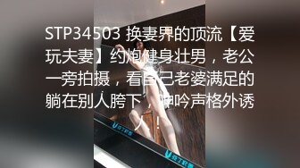 STP34503 换妻界的顶流【爱玩夫妻】约炮健身壮男，老公一旁拍摄，看自己老婆满足的躺在别人胯下，呻吟声格外诱人！