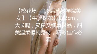 【校花场---00后艺术学院美女】【牛屌探花】172cm，大长腿，又白又细真极品，甜美温柔模特身材，精彩佳作必看