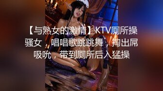 【与熟女的激情】KTV厕所操骚女，唱唱歌跳跳舞，掏出屌吸吮，带到厕所后入猛操