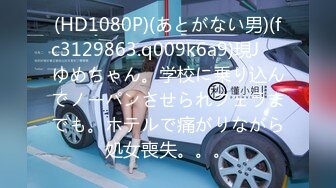 (HD1080P)(あとがない男)(fc3129863.q009k6a9)現J⚪︎ゆめちゃん。学校に乗り込んでノーパンさせられフェラまでも。ホテルで痛がりながら処女喪失。。。