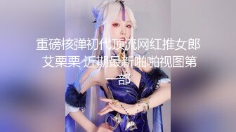 重磅核弹初代顶流网红推女郎 艾栗栗 近期最新啪啪视图第一部