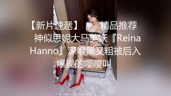 【新片速遞】  ❤️精品推荐❤️神似思妮大马美妖『Reina Hanno』深喉黑又粗被后入爆操的嘤嘤叫 