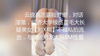 ❤️云盘高质露脸泄密，对话淫荡，经济大学极品重毛大长腿美女【刘X桐】不雅私拍流出，与同居男友大玩SM性爱