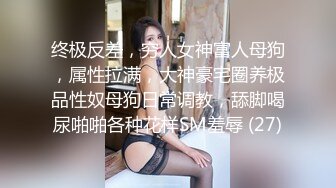 终极反差，穷人女神富人母狗，属性拉满，大神豪宅圈养极品性奴母狗日常调教，舔脚喝尿啪啪各种花样SM羞辱 (27)