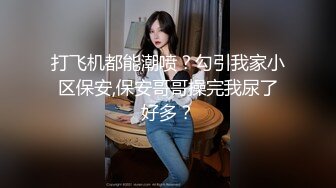 打飞机都能潮喷？勾引我家小区保安,保安哥哥操完我尿了好多？