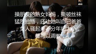 操朋友的熟女妈妈，撕破丝袜猛烈抽插，还让她叫自己爸爸，女人骚起来不分年纪大小，都可以调教