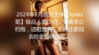 2024年5月泡良大神【looks哥】极品人妻少妇，背着老公约炮，还挺漂亮，干完还要回去给老公做饭呢！