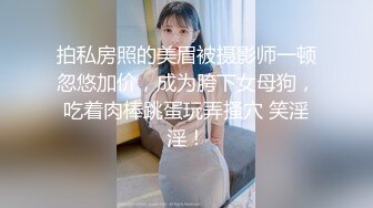 拍私房照的美眉被摄影师一顿忽悠加价，成为胯下女母狗，吃着肉棒跳蛋玩弄搔穴 笑淫淫！