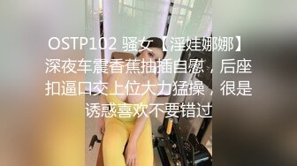 OSTP102 骚女【淫娃娜娜】深夜车震香蕉抽插自慰，后座扣逼口交上位大力猛操，很是诱惑喜欢不要错过