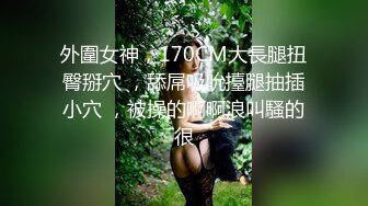 外圍女神，170CM大長腿扭臀掰穴 ，舔屌吸吮擡腿抽插小穴 ，被操的啊啊浪叫騷的很