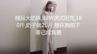 極品大奶妹,BBW虎式坦克,180斤,奶子就20斤,懸在胸前下垂已成負擔