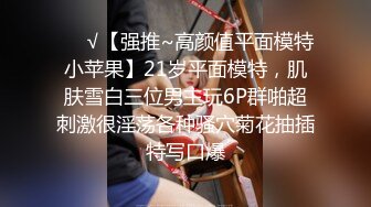 ❤️√【强推~高颜值平面模特小苹果】21岁平面模特，肌肤雪白三位男主玩6P群啪超刺激很淫荡各种骚穴菊花抽插特写口爆