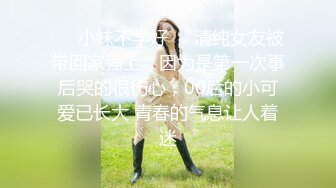 ❤️小妹不学好❤️清纯女友被带回家强上，因为是第一次事后哭的很伤心，00后的小可爱已长大 青春的气息让人着迷