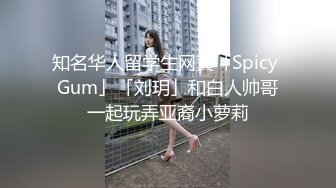 知名华人留学生网黄「Spicy Gum」「刘玥」和白人帅哥一起玩弄亚裔小萝莉